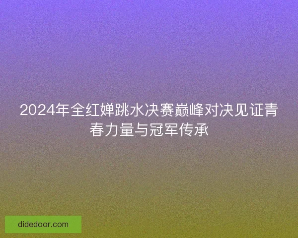 2024年全红婵跳水决赛巅峰对决见证青春力量与冠军传承
