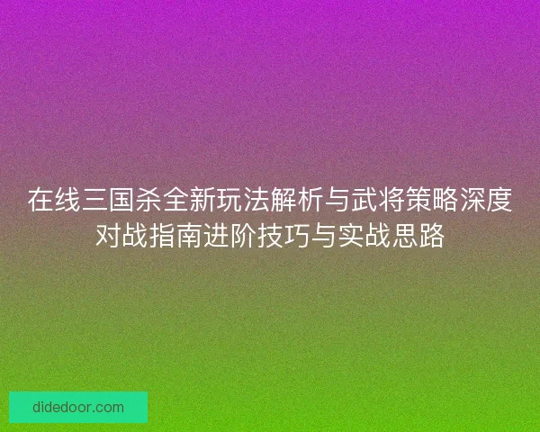 在线三国杀全新玩法解析与武将策略深度对战指南进阶技巧与实战思路