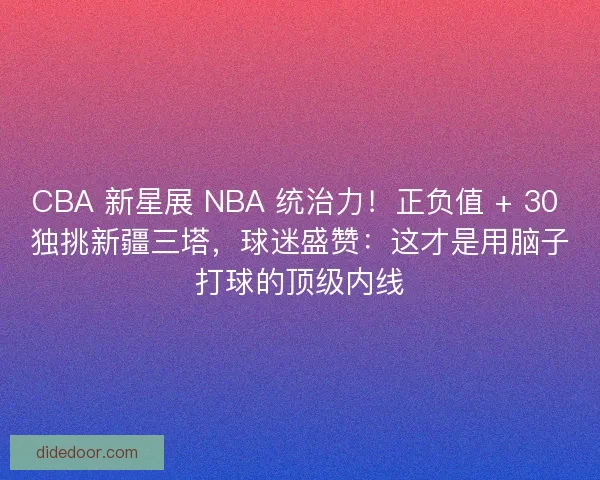 CBA 新星展 NBA 统治力！正负值 + 30 独挑新疆三塔，球迷盛赞：这才是用脑子打球的顶级内线