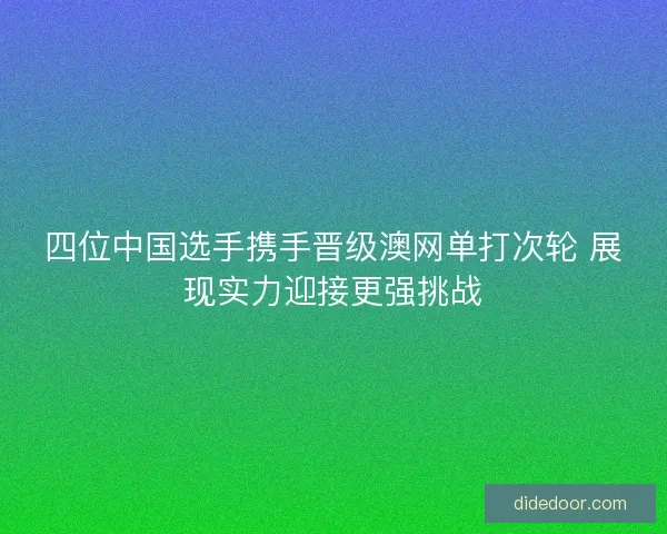 四位中国选手携手晋级澳网单打次轮 展现实力迎接更强挑战