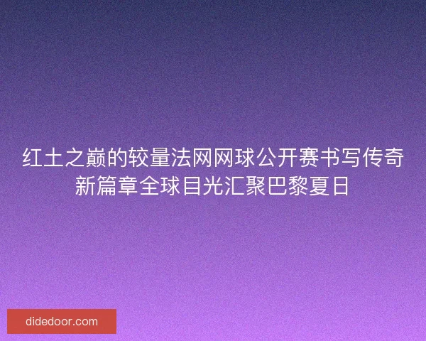 红土之巅的较量法网网球公开赛书写传奇新篇章全球目光汇聚巴黎夏日