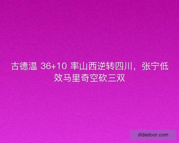 古德温 36+10 率山西逆转四川，张宁低效马里奇空砍三双