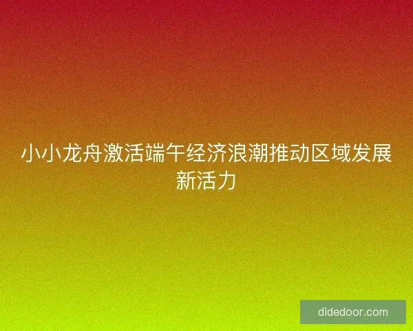 小小龙舟激活端午经济浪潮推动区域发展新活力 小小龙舟激活端午经济浪潮推动区域发展新活力