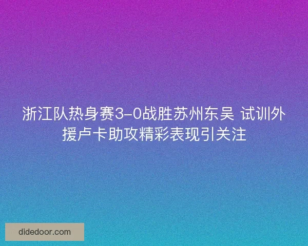 浙江队热身赛3-0战胜苏州东吴 试训外援卢卡助攻精彩表现引关注