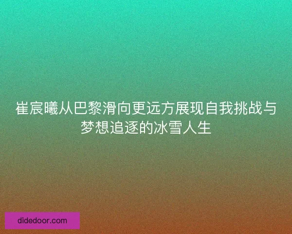 崔宸曦从巴黎滑向更远方展现自我挑战与梦想追逐的冰雪人生 崔宸曦从巴黎滑向更远方展现自我挑战与梦想追逐的冰雪人生