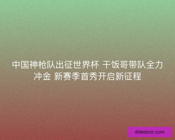 中国神枪队出征世界杯 干饭哥带队全力冲金 新赛季首秀开启新征程