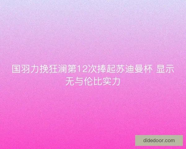 国羽力挽狂澜第12次捧起苏迪曼杯 显示无与伦比实力 国羽力挽狂澜第12次捧起苏迪曼杯 显示无与伦比实力